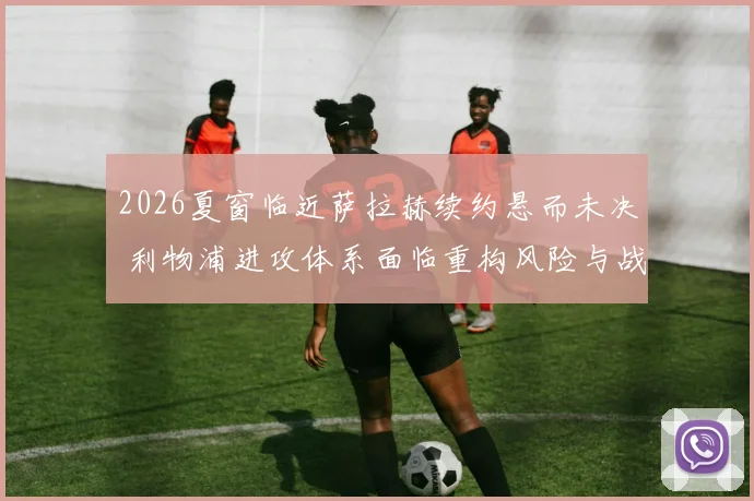 2026夏窗临近萨拉赫续约悬而未决 利物浦进攻体系面临重构风险与战术抉择