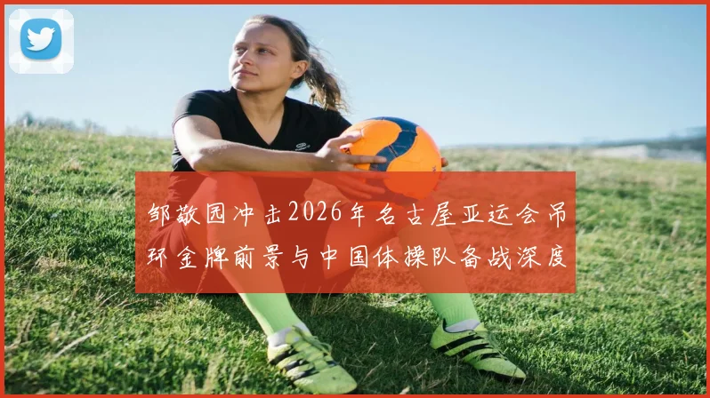 邹敬园冲击2026年名古屋亚运会吊环金牌前景与中国体操队备战深度分析