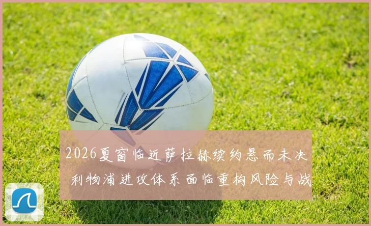 2026夏窗临近萨拉赫续约悬而未决 利物浦进攻体系面临重构风险与战术抉择