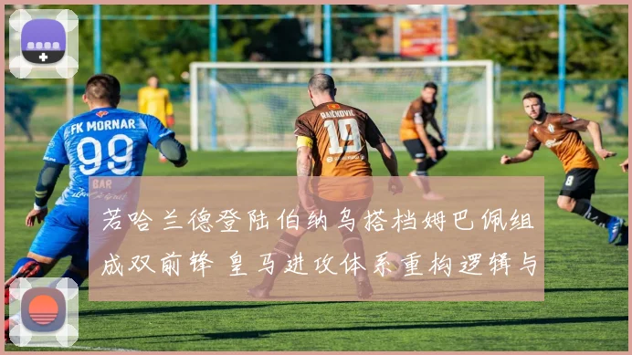 若哈兰德登陆伯纳乌搭档姆巴佩组成双前锋 皇马进攻体系重构逻辑与潜在冲突深度解析
