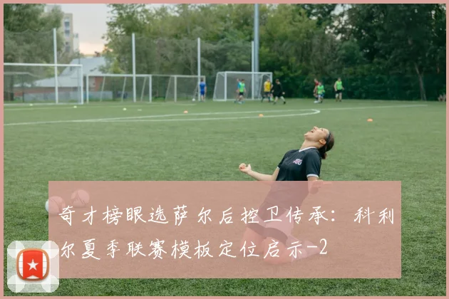 奇才榜眼选萨尔后控卫传承:科利尔夏季联赛模板定位启示