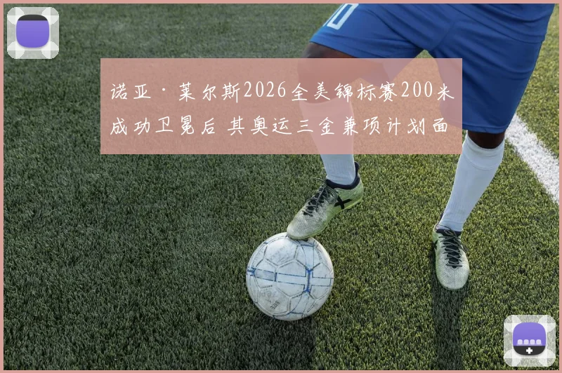 诺亚·莱尔斯2026全美锦标赛200米成功卫冕后 其奥运三金兼项计划面临的赛程、恢复与对手三重博弈