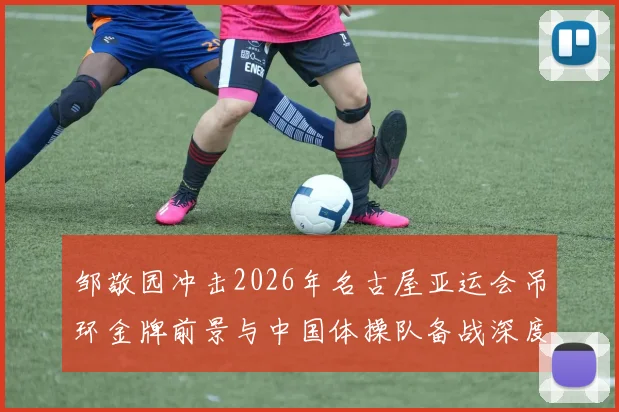 邹敬园冲击2026年名古屋亚运会吊环金牌前景与中国体操队备战深度分析