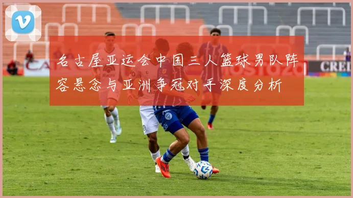 名古屋亚运会中国三人篮球男队阵容悬念与亚洲争冠对手深度分析