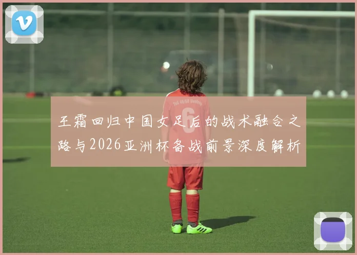 王霜回归中国女足后的战术融合之路与2026亚洲杯备战前景深度解析