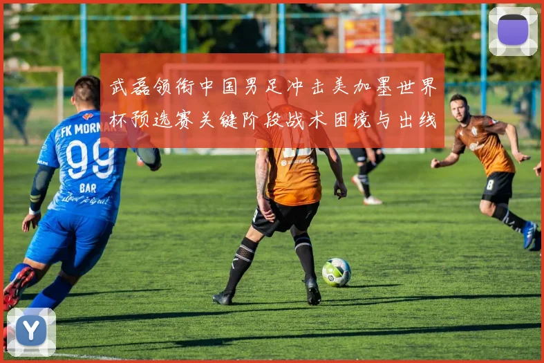 武磊领衔中国男足冲击美加墨世界杯预选赛关键阶段战术困境与出线前景深度解析