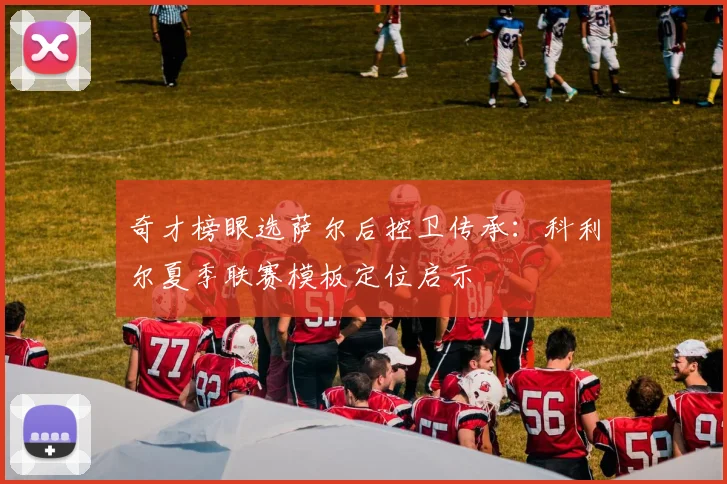 奇才榜眼选萨尔后控卫传承：科利尔夏季联赛模板定位启示
