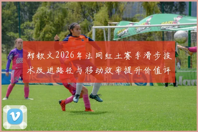 郑钦文2026年法网红土赛季滑步技术改进路径与移动效率提升价值评估