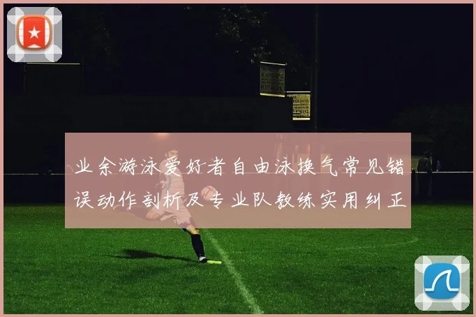 业余游泳爱好者自由泳换气常见错误动作剖析及专业队教练实用纠正方案