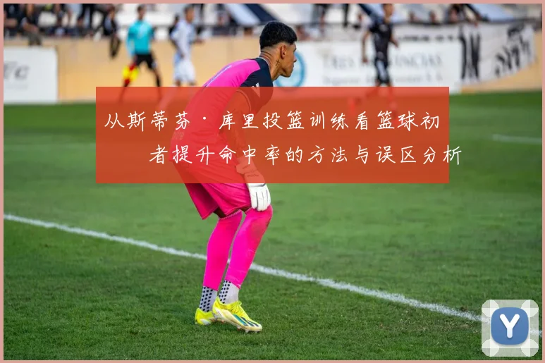 从斯蒂芬·库里投篮训练看篮球初学者提升命中率的方法与误区分析
