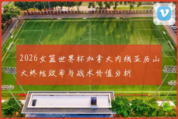 2026女篮世界杯加拿大内线亚历山大终结效率与战术价值分析