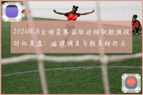 2026MLB全明星赛国联逆转取胜换投时机复盘：后援调度与胜负转折点