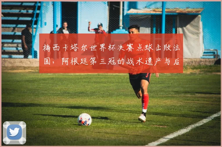 梅西卡塔尔世界杯决赛点球击败法国，阿根廷第三冠的战术遗产与后续影响