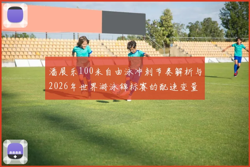 潘展乐100米自由泳冲刺节奏解析与2026年世界游泳锦标赛的配速变量
