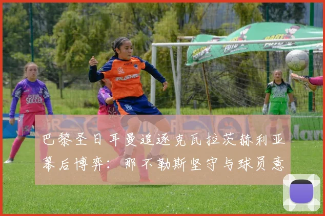 巴黎圣日耳曼追逐克瓦拉茨赫利亚幕后博弈:那不勒斯坚守与球员意愿解析