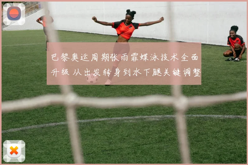 巴黎奥运周期张雨霏蝶泳技术全面升级 从出发转身到水下腿关键调整解析