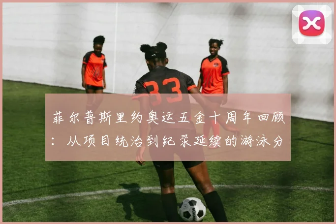 菲尔普斯里约奥运五金十周年回顾：从项目统治到纪录延续的游泳分析