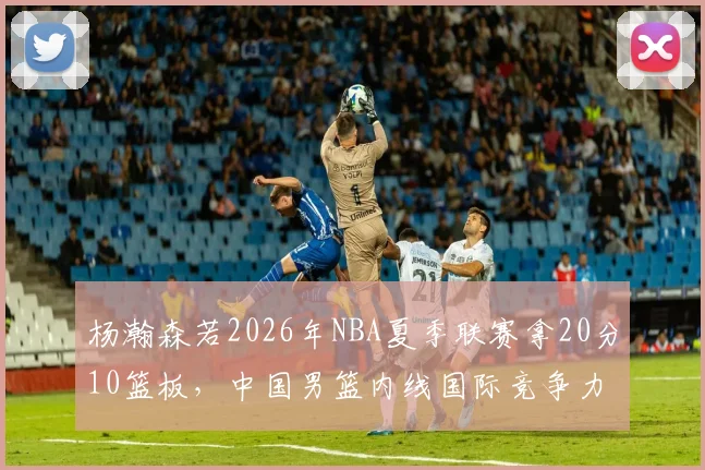 杨瀚森若2026年NBA夏季联赛拿20分10篮板，中国男篮内线国际竞争力展望