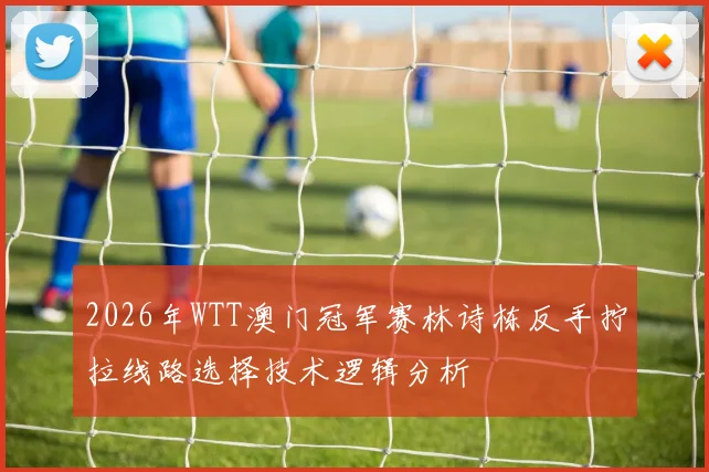 2026年WTT澳门冠军赛林诗栋反手拧拉线路选择技术逻辑分析