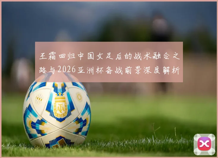 王霜回归中国女足后的战术融合之路与2026亚洲杯备战前景深度解析