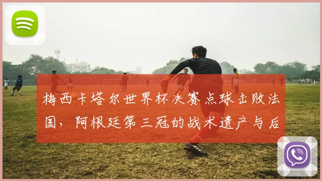 梅西卡塔尔世界杯决赛点球击败法国,阿根廷第三冠的战术遗产与后续影响