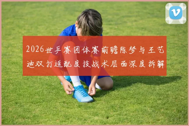 2026世乒赛团体赛前瞻陈梦与王艺迪双打适配度技战术层面深度拆解