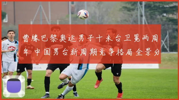 曹缘巴黎奥运男子十米台卫冕两周年 中国男台新周期竞争格局全景分析