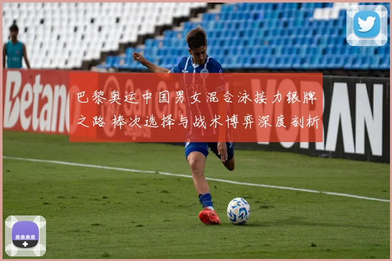 巴黎奥运中国男女混合泳接力银牌之路 棒次选择与战术博弈深度剖析