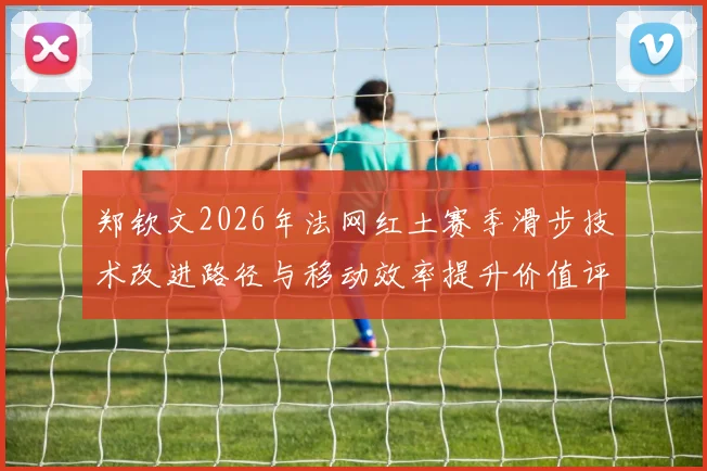 郑钦文2026年法网红土赛季滑步技术改进路径与移动效率提升价值评估