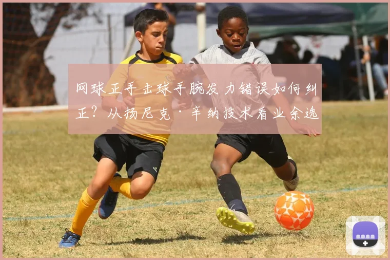 网球正手击球手腕发力错误如何纠正?从扬尼克·辛纳技术看业余选手三大误区与解决方案