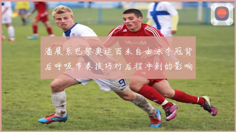 潘展乐巴黎奥运百米自由泳夺冠背后呼吸节奏技巧对后程冲刺的影响分析