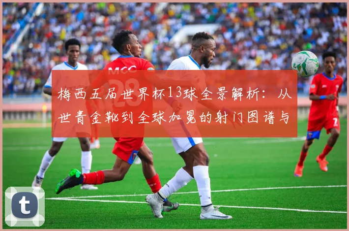 梅西五届世界杯13球全景解析:从世青金靴到全球加冕的射门图谱与战术演变