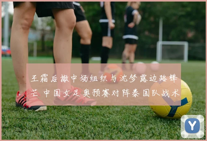 王霜后撤中场组织与沈梦露边路锋芒 中国女足奥预赛对阵泰国队战术协同全解析