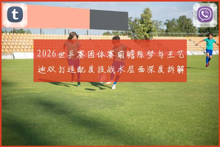 2026世乒赛团体赛前瞻陈梦与王艺迪双打适配度技战术层面深度拆解