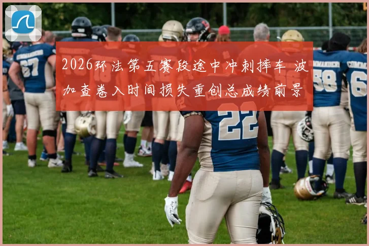 2026环法第五赛段途中冲刺摔车 波加查卷入时间损失重创总成绩前景分析
