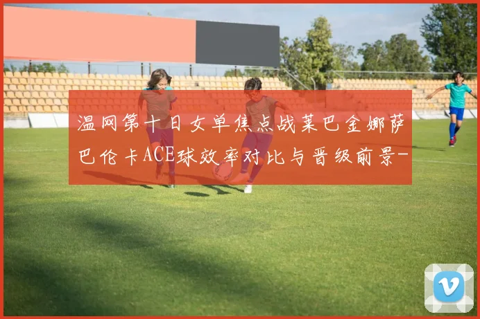 温网第十日女单焦点战莱巴金娜萨巴伦卡ACE球效率对比与晋级前景