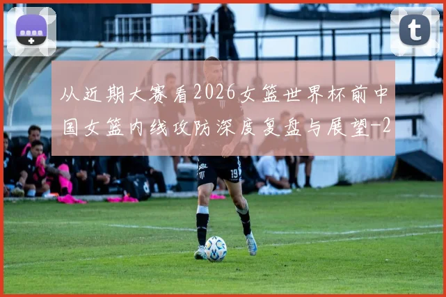 从近期大赛看2026女篮世界杯前中国女篮内线攻防深度复盘与展望