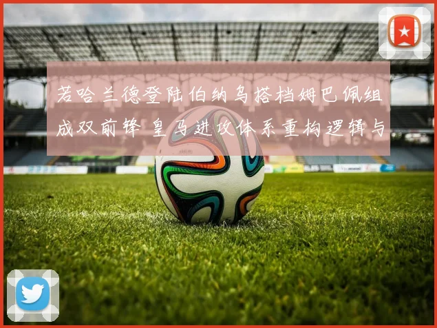若哈兰德登陆伯纳乌搭档姆巴佩组成双前锋 皇马进攻体系重构逻辑与潜在冲突深度解析