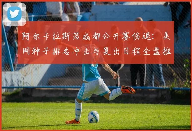 阿尔卡拉斯若成都公开赛伤退:美网种子排名冲击与复出日程全盘推演