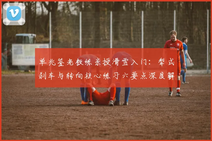 单兆鉴老教练亲授滑雪入门:犁式刹车与转向核心练习六要点深度解析