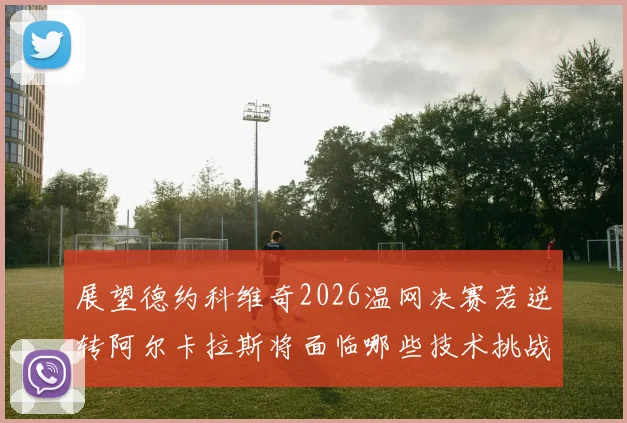 展望德约科维奇2026温网决赛若逆转阿尔卡拉斯将面临哪些技术挑战与破解策略