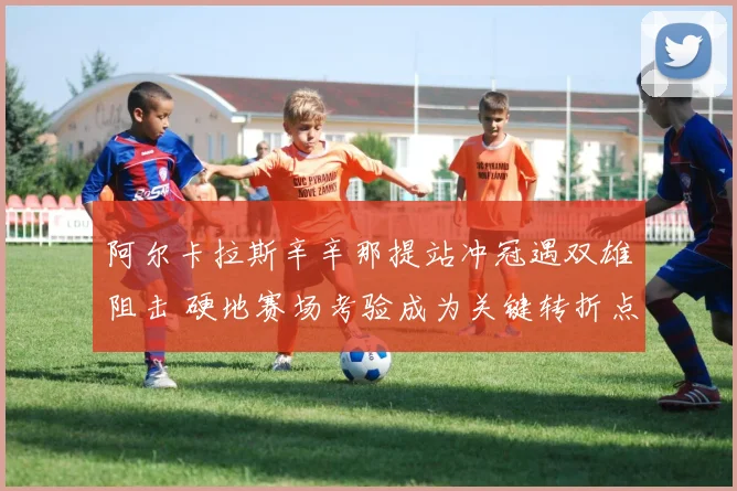 阿尔卡拉斯辛辛那提站冲冠遇双雄阻击 硬地赛场考验成为关键转折点