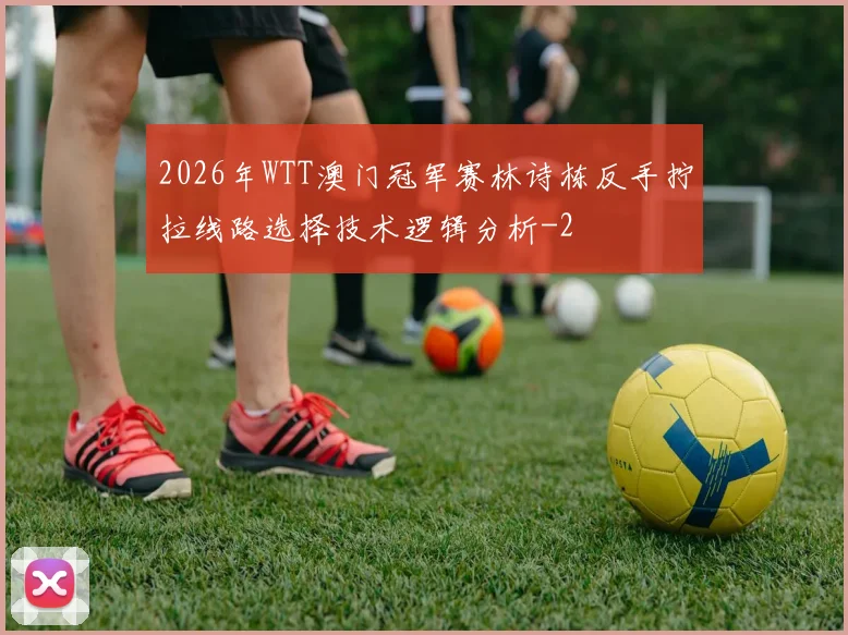 2026年WTT澳门冠军赛林诗栋反手拧拉线路选择技术逻辑分析