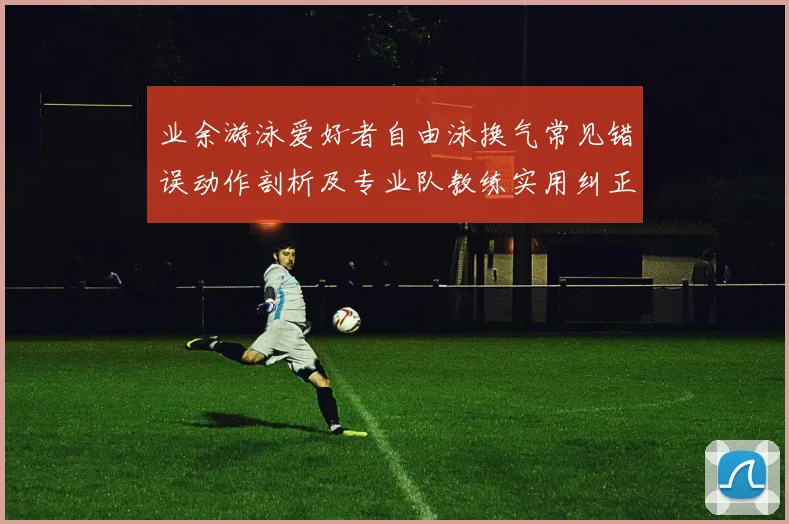 业余游泳爱好者自由泳换气常见错误动作剖析及专业队教练实用纠正方案