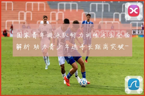 国家青年游泳队耐力训练方法全面解析 助力青少年选手长距离突破