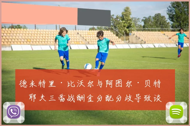 德米特里·比沃尔与阿图尔·贝特比耶夫三番战酬金分配分歧导致谈判破裂争议焦点解读