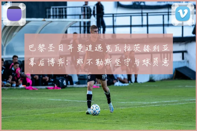 巴黎圣日耳曼追逐克瓦拉茨赫利亚幕后博弈：那不勒斯坚守与球员意愿解析
