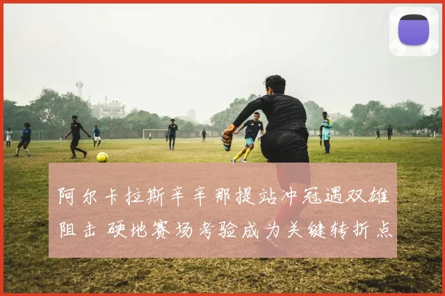 阿尔卡拉斯辛辛那提站冲冠遇双雄阻击 硬地赛场考验成为关键转折点