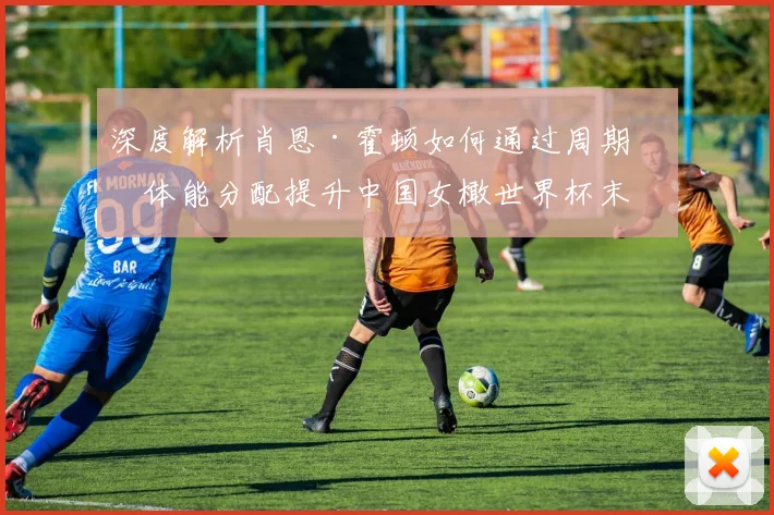 深度解析肖恩·霍顿如何通过周期化体能分配提升中国女橄世界杯末段表现