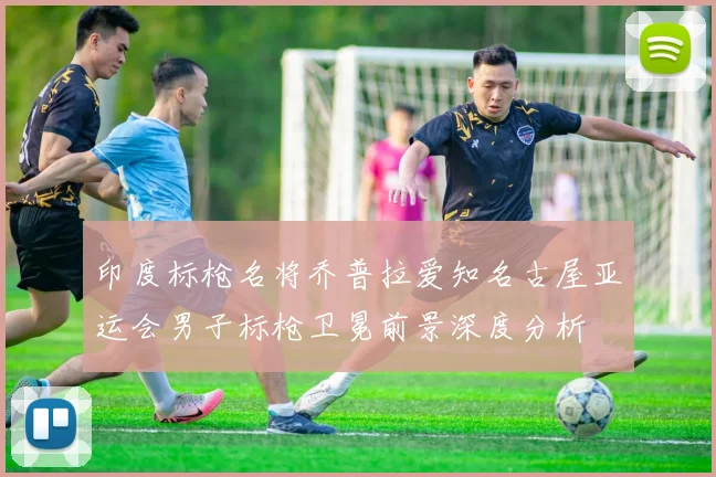 印度标枪名将乔普拉爱知名古屋亚运会男子标枪卫冕前景深度分析